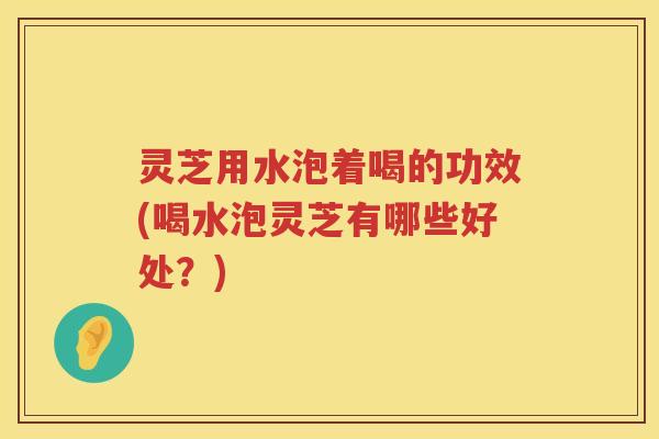 灵芝用水泡着喝的功效(喝水泡灵芝有哪些好处？)