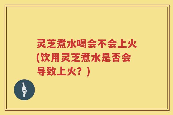 灵芝煮水喝会不会上火(饮用灵芝煮水是否会导致上火?)