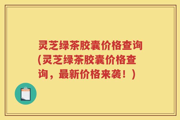 灵芝绿茶胶囊价格查询(灵芝绿茶胶囊价格查询,新价格来袭!) 灵芝绿茶胶囊价格查询(灵芝绿茶胶囊价格查询,新价格来袭!)