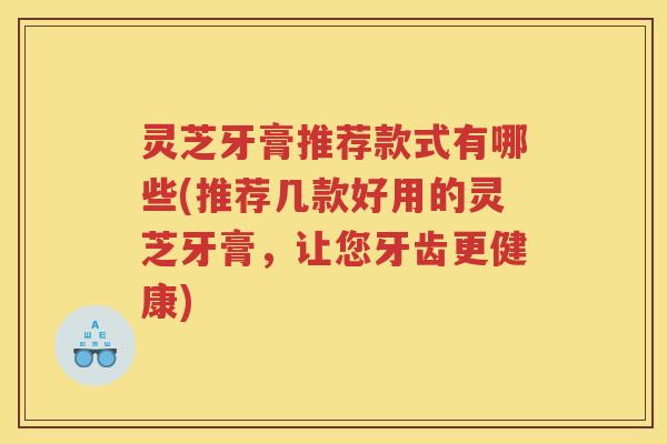 灵芝牙膏推荐款式有哪些(推荐几款好用的灵芝牙膏,让您牙齿更健康) 灵芝牙膏推荐款式有哪些(推荐几款好用的灵芝牙膏,让您牙齿更健康)