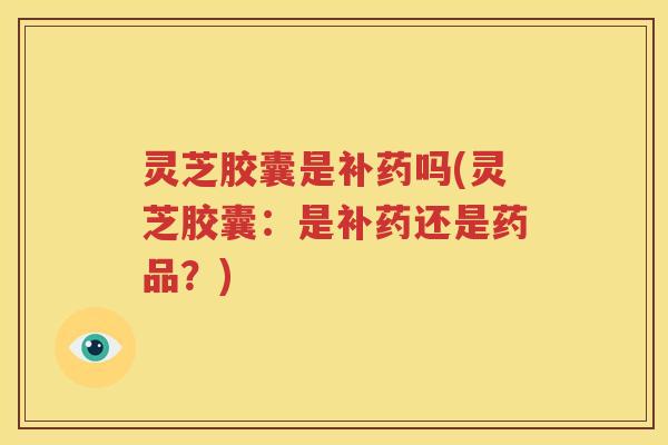 灵芝胶囊是补药吗(灵芝胶囊：是补药还是药品？)