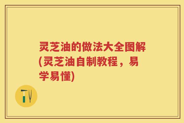 灵芝油的做法大全图解(灵芝油自制教程，易学易懂)