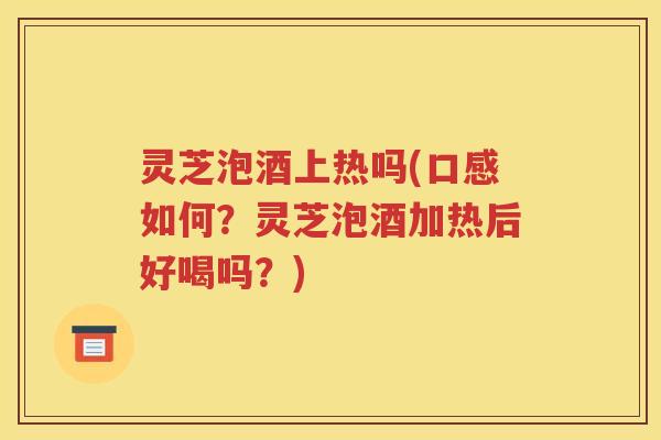 灵芝泡酒上热吗(口感如何？灵芝泡酒加热后好喝吗？)