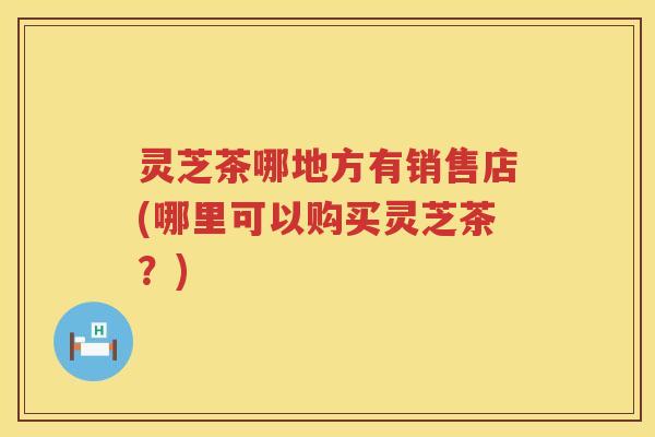 灵芝茶哪地方有销售店(哪里可以购买灵芝茶？)