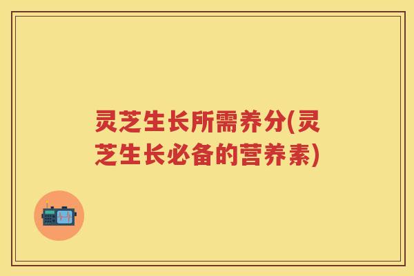 灵芝生长所需养分(灵芝生长必备的营养素)