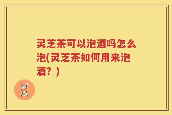 灵芝茶可以泡酒吗怎么泡(灵芝茶如何用来泡酒？)