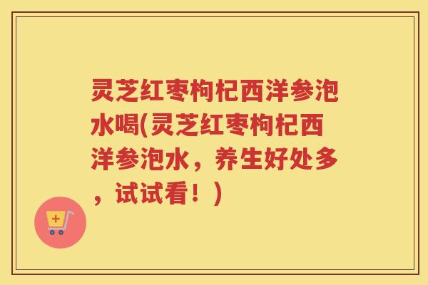 灵芝红枣枸杞西洋参泡水喝(灵芝红枣枸杞西洋参泡水，养生好处多，试试看！)