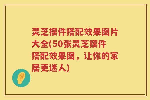 灵芝摆件搭配效果图片大全(50张灵芝摆件搭配效果图，让你的家居更迷人)