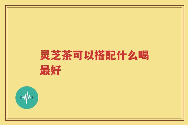 灵芝茶可以搭配什么喝最好