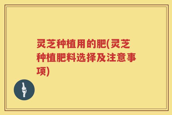 灵芝种植用的肥(灵芝种植肥料选择及注意事项)
