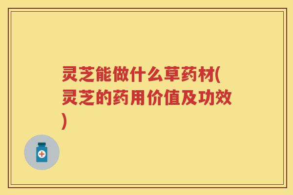 灵芝能做什么草药材(灵芝的药用价值及功效)