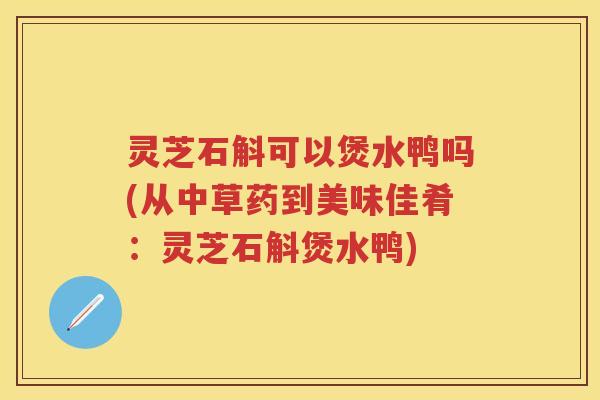 灵芝石斛可以煲水鸭吗(从中草药到美味佳肴：灵芝石斛煲水鸭)
