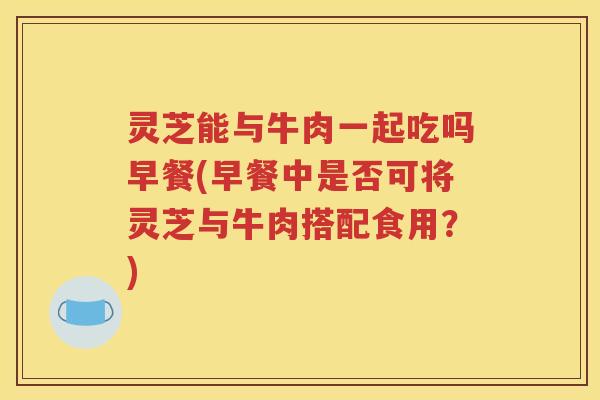 灵芝能与牛肉一起吃吗早餐(早餐中是否可将灵芝与牛肉搭配食用？)