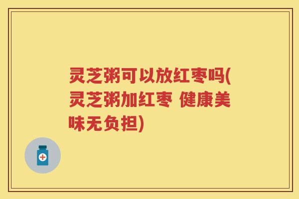 灵芝粥可以放红枣吗(灵芝粥加红枣 健康美味无负担) 灵芝粥可以放红枣吗(灵芝粥加红枣 健康美味无负担)