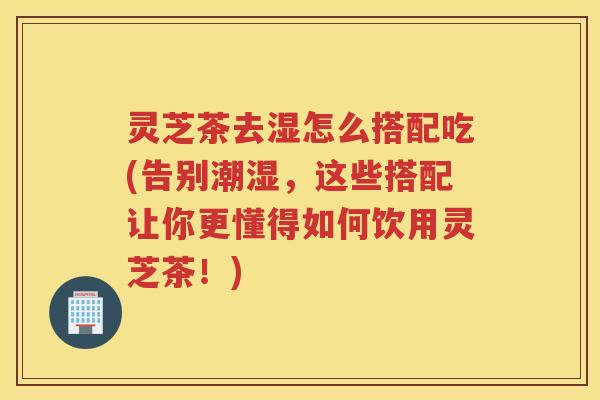 灵芝茶去湿怎么搭配吃(告别潮湿，这些搭配让你更懂得如何饮用灵芝茶！)