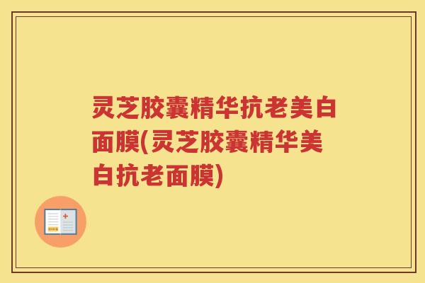 灵芝胶囊精华抗老美白面膜(灵芝胶囊精华美白抗老面膜)