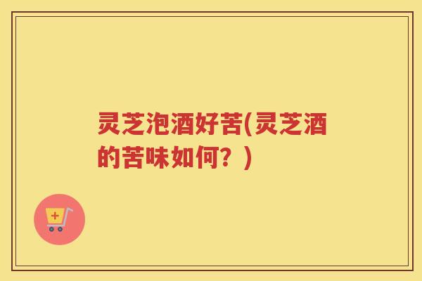 灵芝泡酒好苦(灵芝酒的苦味如何？)