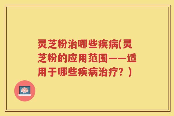 灵芝粉治哪些疾病(灵芝粉的应用范围——适用于哪些疾病治疗？)