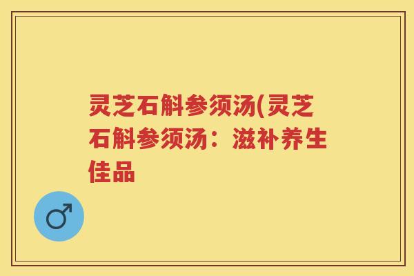 灵芝石斛参须汤(灵芝石斛参须汤:滋补养生佳品 灵芝石斛参须汤(灵芝石斛参须汤:滋补养生佳品