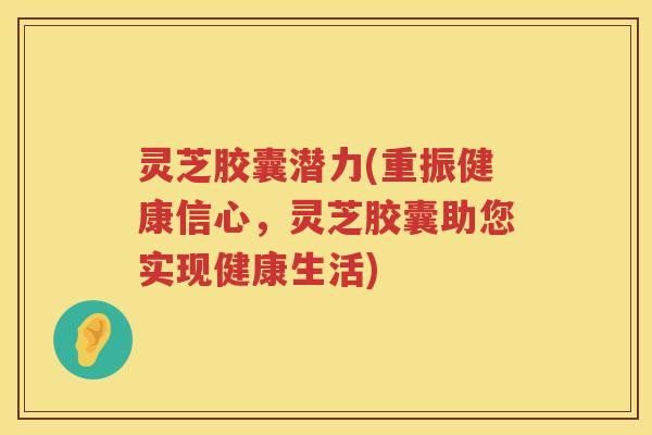 灵芝胶囊潜力(重振健康信心，灵芝胶囊助您实现健康生活)