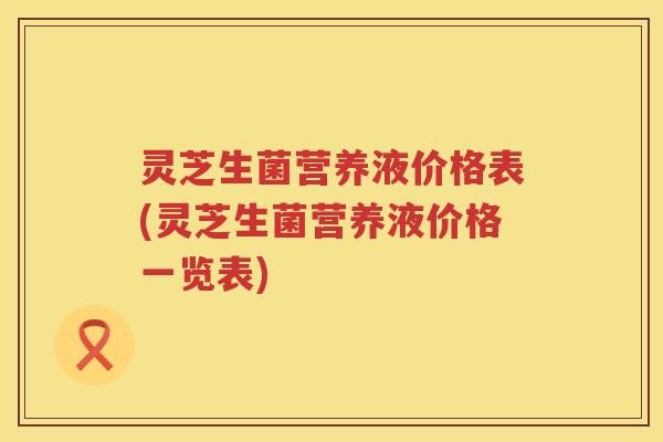灵芝生菌营养液价格表(灵芝生菌营养液价格一览表)
