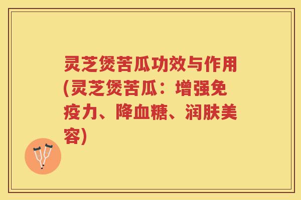 灵芝煲苦瓜功效与作用(灵芝煲苦瓜：增强免疫力、降血糖、润肤美容)