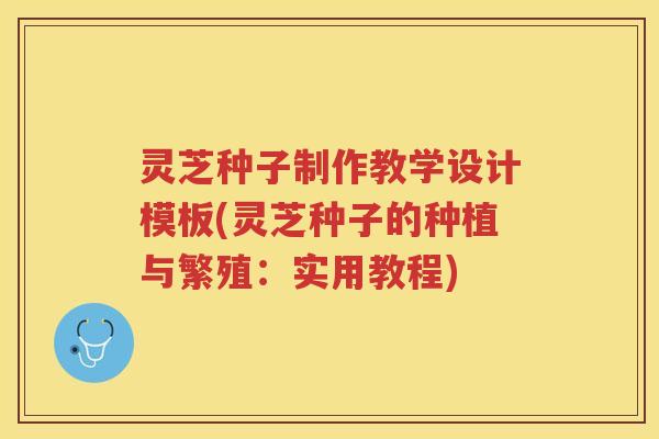 灵芝种子制作教学设计模板(灵芝种子的种植与繁殖：实用教程)