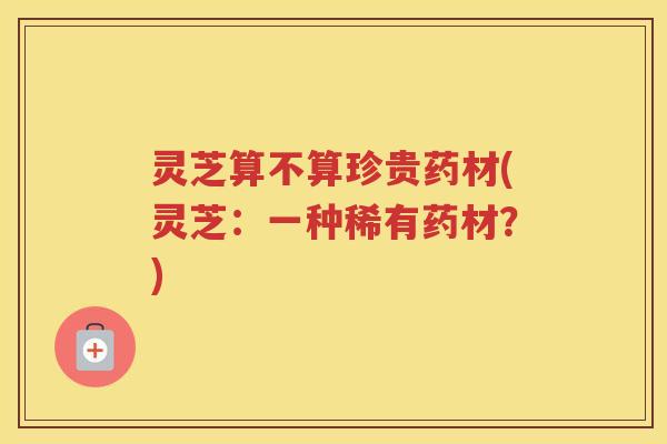 灵芝算不算珍贵药材(灵芝：一种稀有药材？)