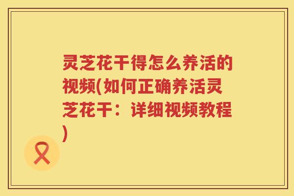 灵芝花干得怎么养活的视频(如何正确养活灵芝花干：详细视频教程)