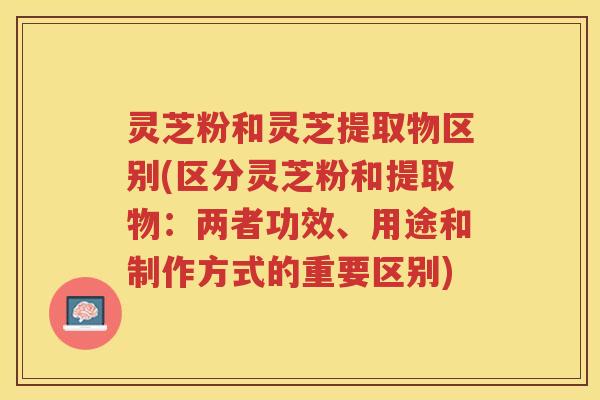 灵芝粉和灵芝提取物区别(区分灵芝粉和提取物：两者功效、用途和制作方式的重要区别)
