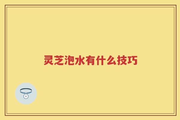 灵芝泡水有什么技巧 灵芝泡水有什么技巧
