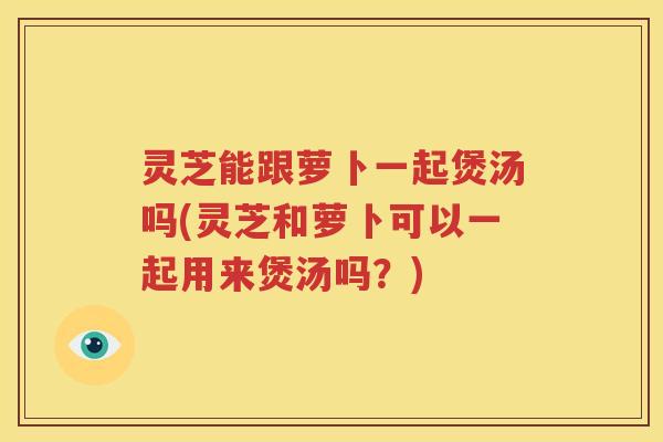 灵芝能跟萝卜一起煲汤吗(灵芝和萝卜可以一起用来煲汤吗？)