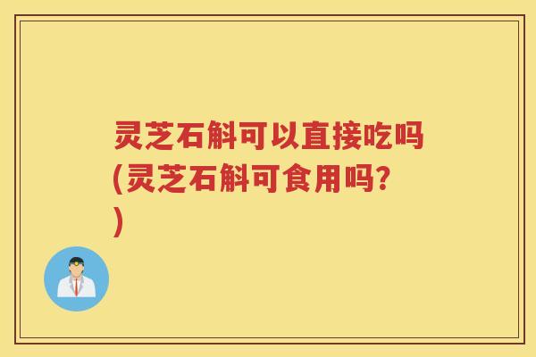 灵芝石斛可以直接吃吗(灵芝石斛可食用吗？)