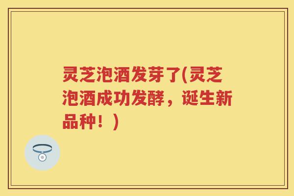 灵芝泡酒发芽了(灵芝泡酒成功发酵,诞生新品种!) 灵芝泡酒发芽了(灵芝泡酒成功发酵,诞生新品种!)