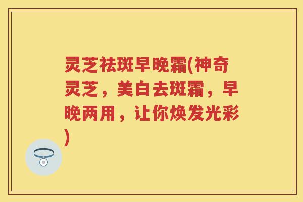 灵芝祛斑早晚霜(神奇灵芝，美白去斑霜，早晚两用，让你焕发光彩)
