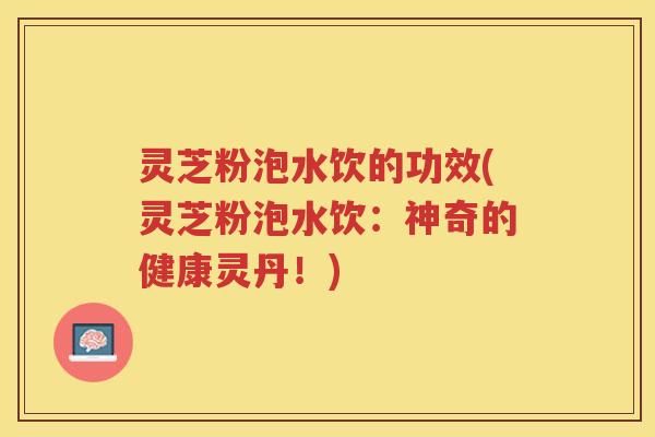 灵芝粉泡水饮的功效(灵芝粉泡水饮：神奇的健康灵丹！)
