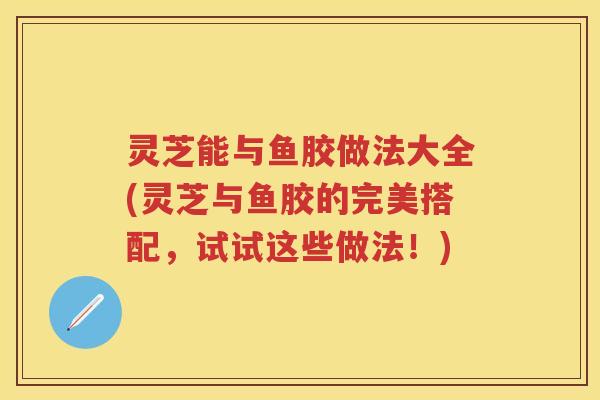 灵芝能与鱼胶做法大全(灵芝与鱼胶的完美搭配，试试这些做法！)