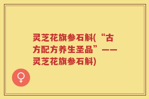 灵芝花旗参石斛(“古方配方养生圣品”——灵芝花旗参石斛)