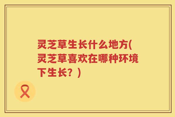 灵芝草生长什么地方(灵芝草喜欢在哪种环境下生长？)