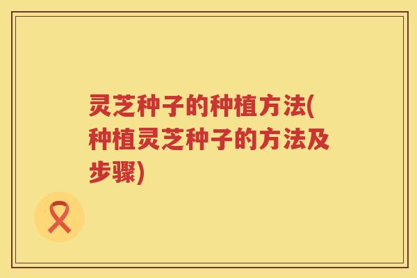 灵芝种子的种植方法(种植灵芝种子的方法及步骤)