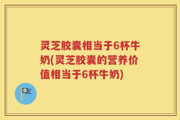 灵芝胶囊相当于6杯牛奶(灵芝胶囊的营养价值相当于6杯牛奶)