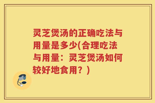 灵芝煲汤的正确吃法与用量是多少(合理吃法与用量：灵芝煲汤如何较好地食用？)