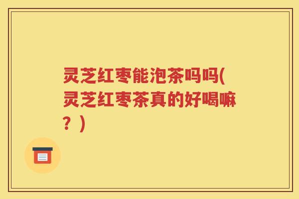 灵芝红枣能泡茶吗吗(灵芝红枣茶真的好喝嘛？)