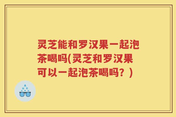 灵芝能和罗汉果一起泡茶喝吗(灵芝和罗汉果可以一起泡茶喝吗？)
