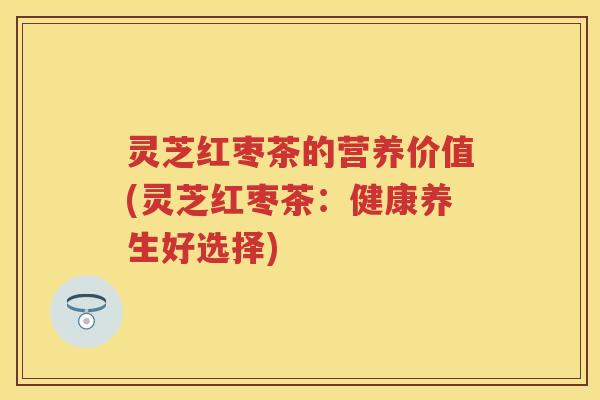 灵芝红枣茶的营养价值(灵芝红枣茶：健康养生好选择)