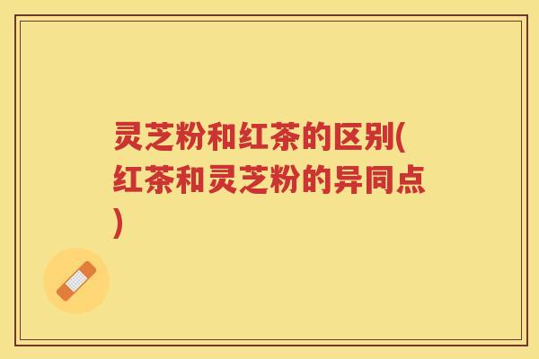 灵芝粉和红茶的区别(红茶和灵芝粉的异同点)