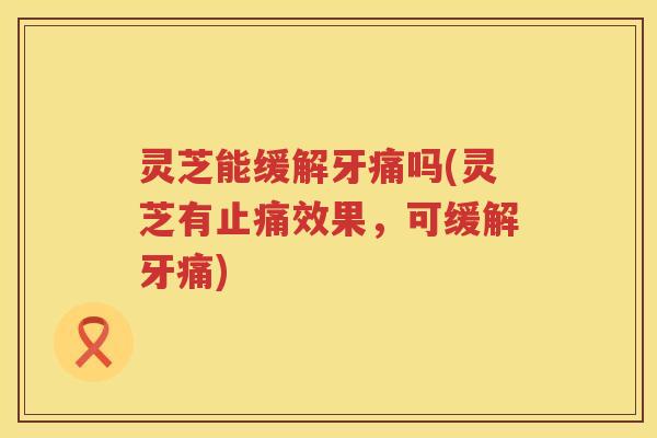 灵芝能缓解牙痛吗(灵芝有止痛效果，可缓解牙痛)