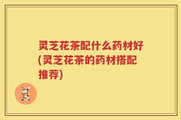 灵芝花茶配什么药材好(灵芝花茶的药材搭配推荐)