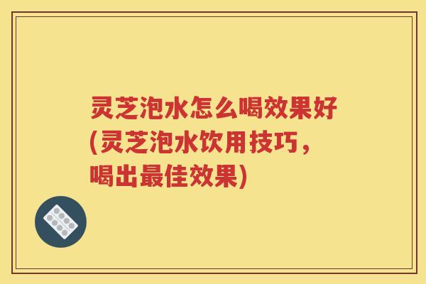 灵芝泡水怎么喝效果好(灵芝泡水饮用技巧，喝出最佳效果)