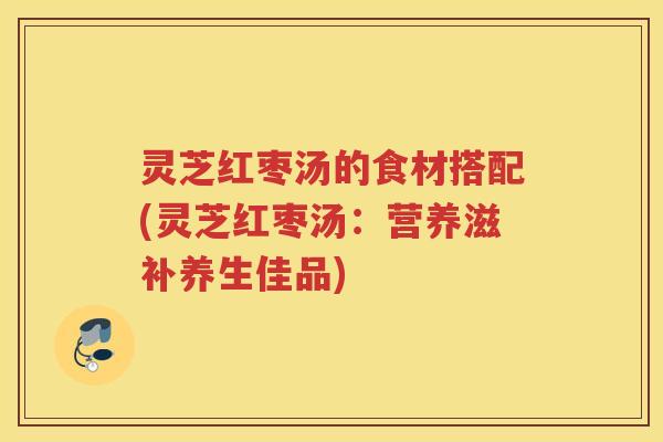 灵芝红枣汤的食材搭配(灵芝红枣汤：营养滋补养生佳品)